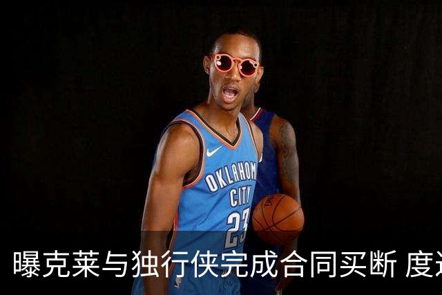 曝克莱与独行侠完成合同买断 度过澄清期后加盟热火